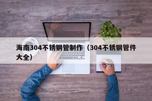 海南304不锈钢管制作（304不锈钢管件大全）