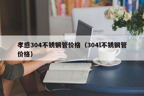 孝感304不锈钢管价格（304l不锈钢管价格）