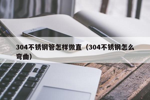 304不锈钢管怎样微直（304不锈钢怎么弯曲）