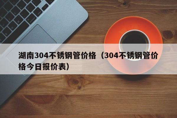 湖南304不锈钢管价格（304不锈钢管价格今日报价表）