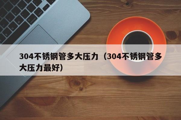 304不锈钢管多大压力（304不锈钢管多大压力最好）