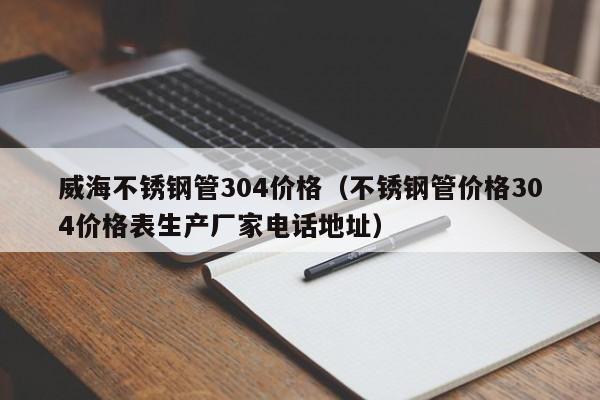 威海不锈钢管304价格（不锈钢管价格304价格表生产厂家电话地址）