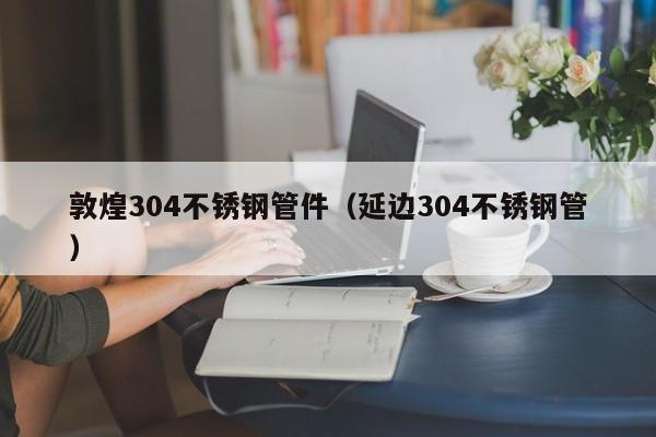 敦煌304不锈钢管件（延边304不锈钢管）